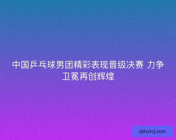 中国乒乓球男团精彩表现晋级决赛 力争卫冕再创辉煌