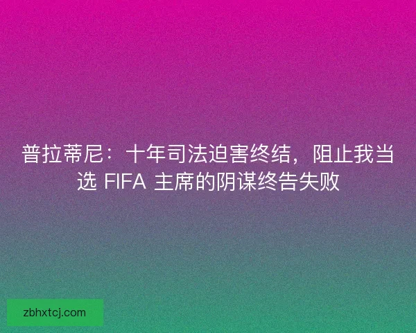 普拉蒂尼：十年司法迫害终结，阻止我当选 FIFA 主席的阴谋终告失败
