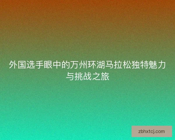 外国选手眼中的万州环湖马拉松独特魅力与挑战之旅