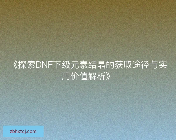 《探索DNF下级元素结晶的获取途径与实用价值解析》