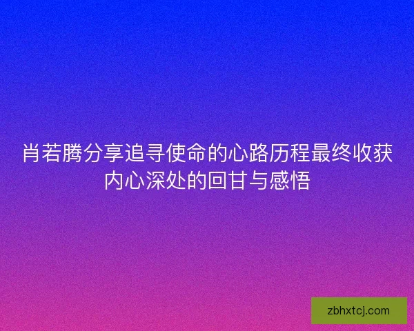 肖若腾分享追寻使命的心路历程最终收获内心深处的回甘与感悟